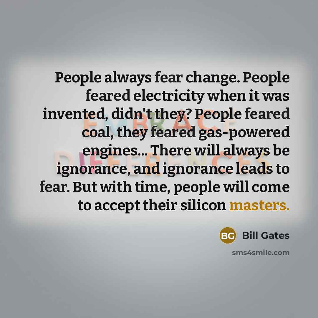 “People always fear change. People feared electricity when it was invented, didn't they? People feared coal, they feared gas-powered engines... There will always be ignorance, and ignorance leads to fear. But with time, people will come to accept their silicon masters.” quote by Bill Gates