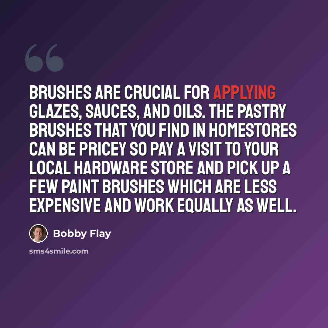 “Brushes are crucial for applying glazes, sauces, and oils. The pastry brushes that you find in homestores can be pricey so pay a visit to your local hardware store and pick up a few paint brushes which are less expensive and work equally as well.” quote by Bobby Flay