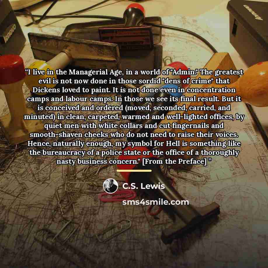“I live in the Managerial Age, in a world of "Admin." The greatest evil is not now done in those sordid "dens of crime" that Dickens loved to paint. It is not done even in concentration camps and labour camps. In those we see its final result. But it is conceived and ordered (moved, seconded…” quote by C.S. Lewis