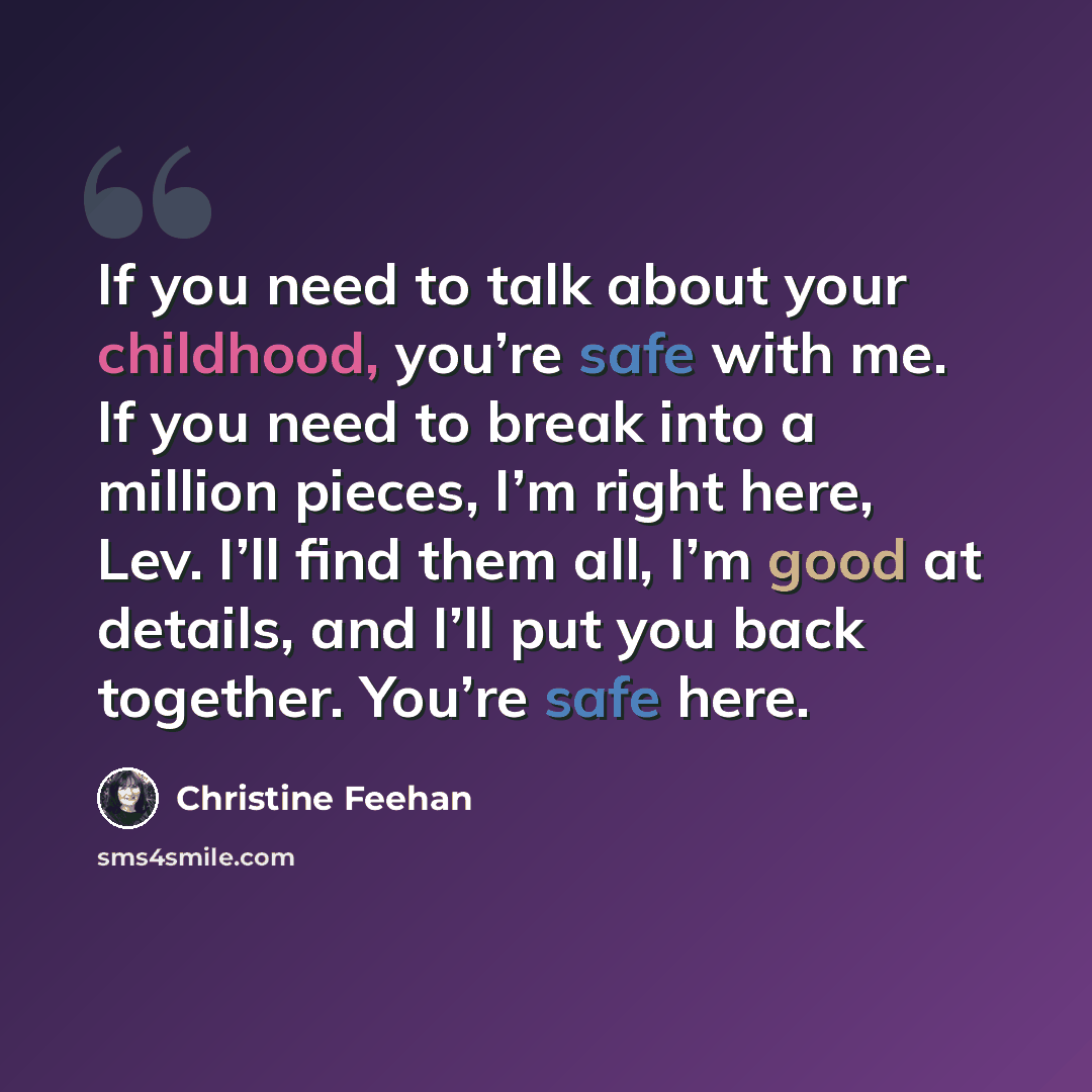 “If you need to talk about your childhood, you’re safe with me. If you need to break into a million pieces, I’m right here, Lev. I’ll find them all, I’m good at details, and I’ll put you back together. You’re safe here.” quote by Christine Feehan