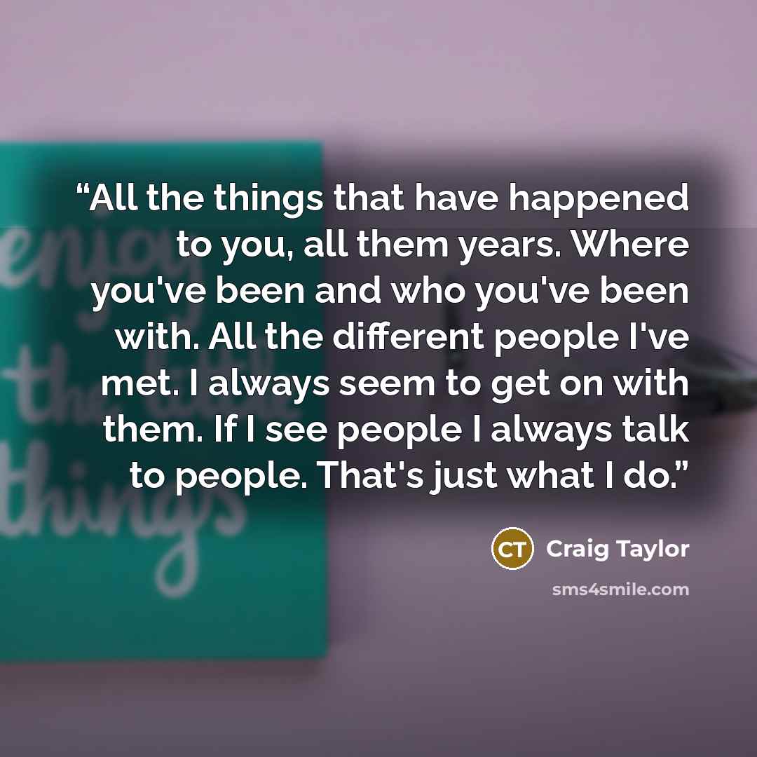 “All the things that have happened to you, all them years. Where you've been and who you've been with. All the different people I've met. I always seem to get on with them. If I see people I always talk to people. That's just what I do.” quote by Craig Taylor