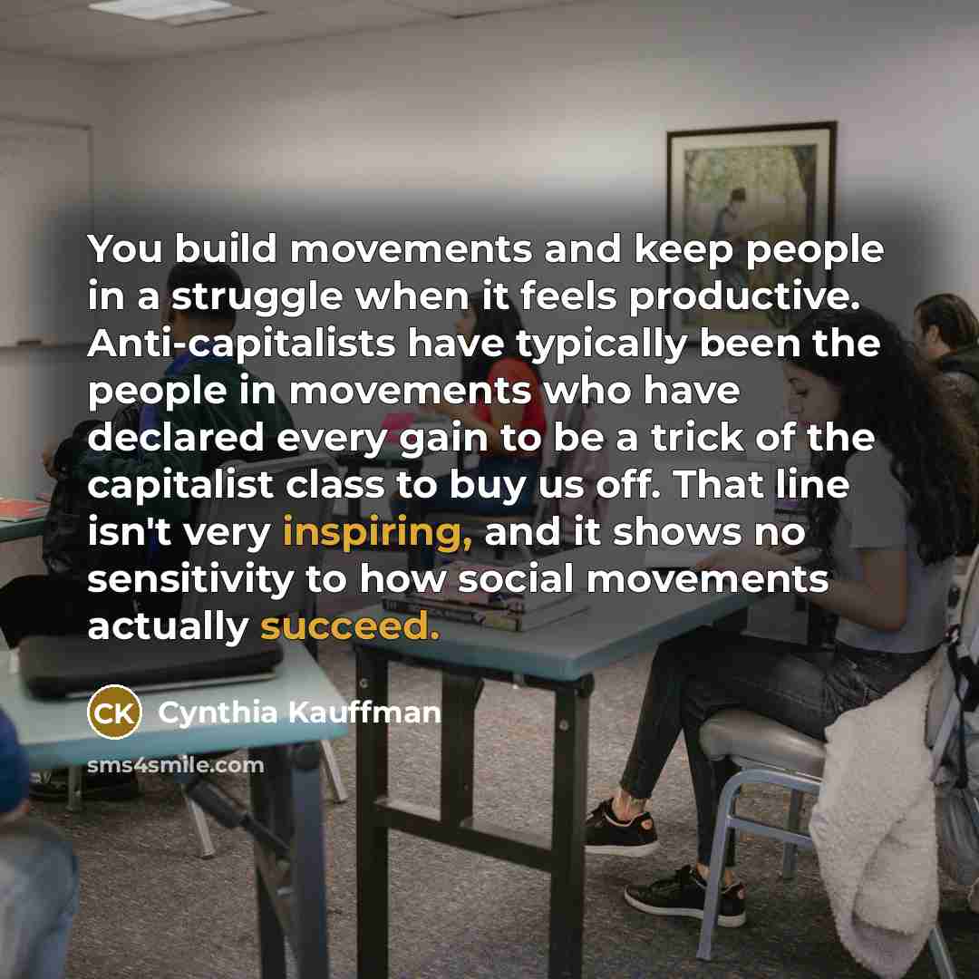 “You build movements and keep people in a struggle when it feels productive. Anti-capitalists have typically been the people in movements who have declared every gain to be a trick of the capitalist class to buy us off. That line isn't very inspiring, and it shows no sensitivity to how social…” quote by Cynthia Kauffman