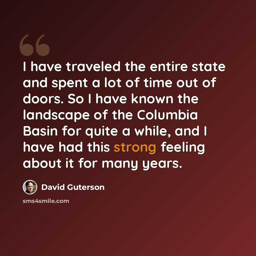“I have traveled the entire state and spent a lot of time out of doors. So I have known the landscape of the Columbia Basin for quite a while, and I have had this strong feeling about it for many years.” quote by David Guterson
