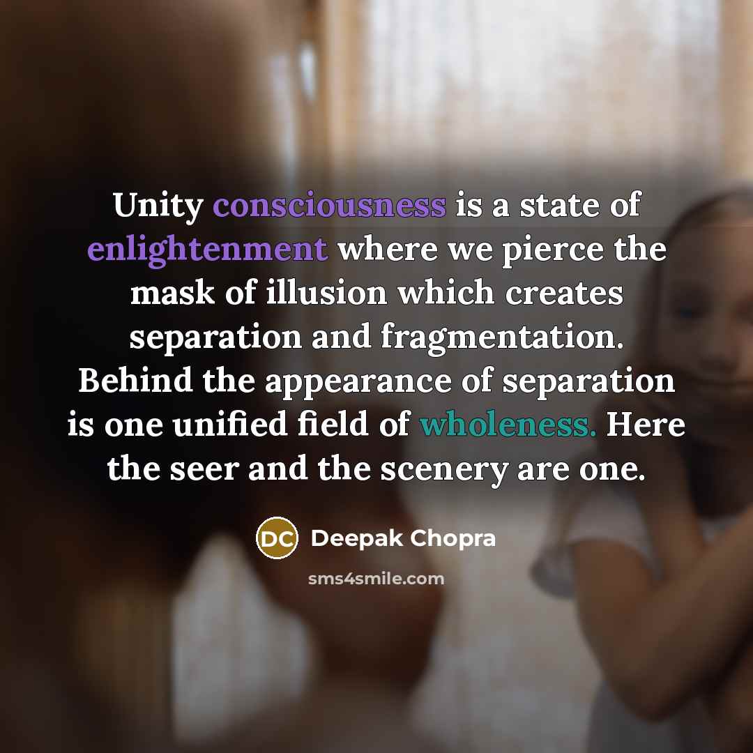 “Unity consciousness is a state of enlightenment where we pierce the mask of illusion which creates separation and fragmentation. Behind the appearance of separation is one unified field of wholeness. Here the seer and the scenery are one.” quote by Deepak Chopra