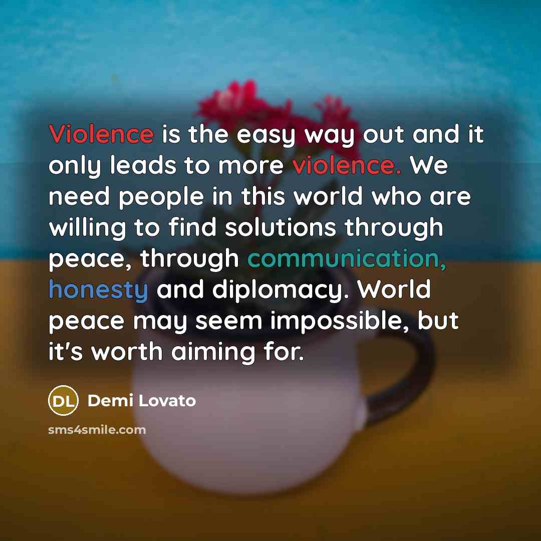 “Violence is the easy way out and it only leads to more violence. We need people in this world who are willing to find solutions through peace, through communication, honesty and diplomacy. World peace may seem impossible, but it's worth aiming for.” quote by Demi Lovato
