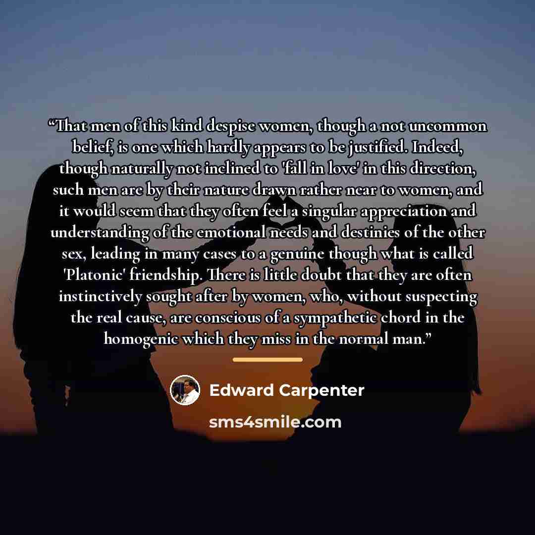 “That men of this kind despise women, though a not uncommon belief, is one which hardly appears to be justified. Indeed, though naturally not inclined to 'fall in love' in this direction, such men are by their nature drawn rather near to women, and it would seem that they often feel a singular…” quote by Edward Carpenter