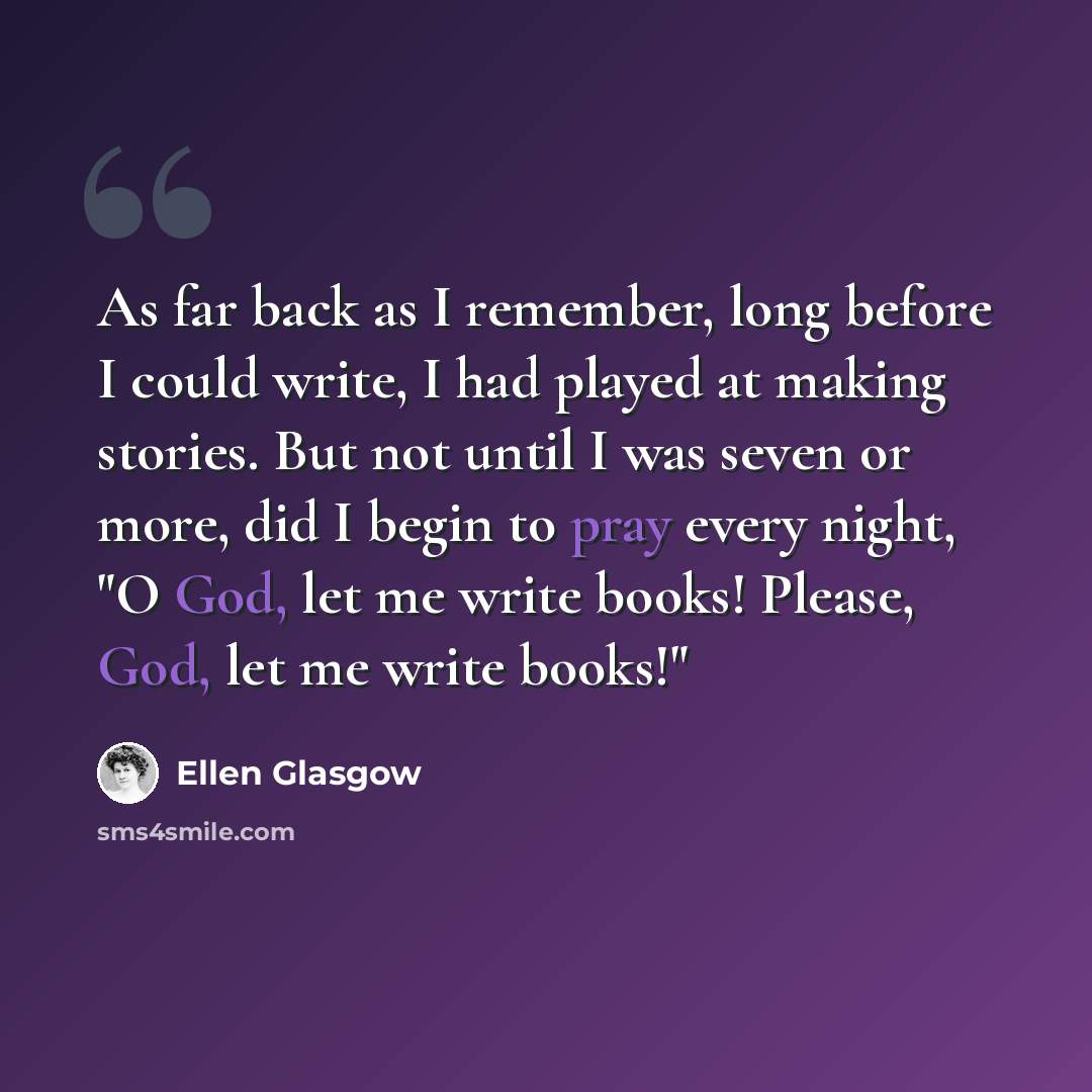 “As far back as I remember, long before I could write, I had played at making stories. But not until I was seven or more, did I begin to pray every night, "O God, let me write books! Please, God, let me write books!"” quote by Ellen Glasgow