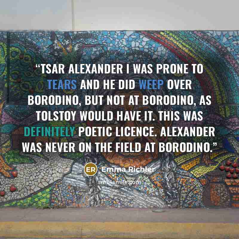 “Tsar Alexander I was prone to tears and he did weep over Borodino, but not at Borodino, as Tolstoy would have it. This was definitely poetic licence. Alexander was never on the field at Borodino.” quote by Emma Richler