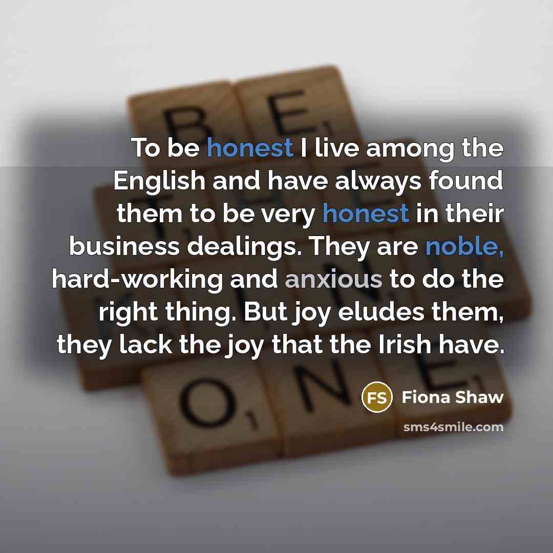 “To be honest I live among the English and have always found them to be very honest in their business dealings. They are noble, hard-working and anxious to do the right thing. But joy eludes them, they lack the joy that the Irish have.” quote by Fiona Shaw