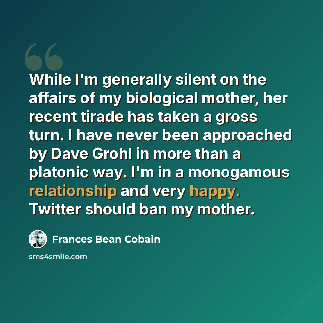 “While I'm generally silent on the affairs of my biological mother, her recent tirade has taken a gross turn. I have never been approached by Dave Grohl in more than a platonic way. I'm in a monogamous relationship and very happy. Twitter should ban my mother.” quote by Frances Bean Cobain