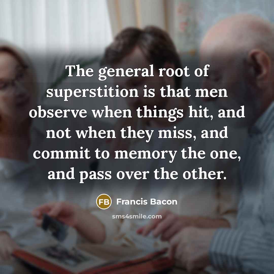 “The general root of superstition is that men observe when things hit, and not when they miss, and commit to memory the one, and pass over the other.” quote by Francis Bacon