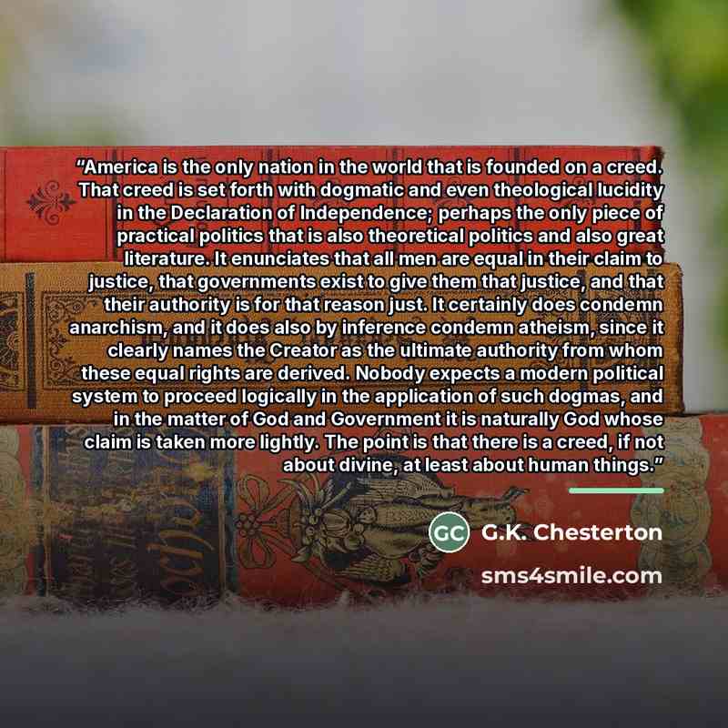 “America is the only nation in the world that is founded on a creed. That creed is set forth with dogmatic and even theological lucidity in the Declaration of Independence; perhaps the only piece of practical politics that is also theoretical politics and also great literature. It enunciates that…” quote by G.K. Chesterton