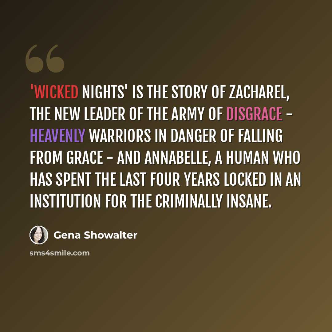 “'Wicked Nights' is the story of Zacharel, the new leader of the Army of Disgrace - heavenly warriors in danger of falling from grace - and Annabelle, a human who has spent the last four years locked in an institution for the criminally insane.” quote by Gena Showalter