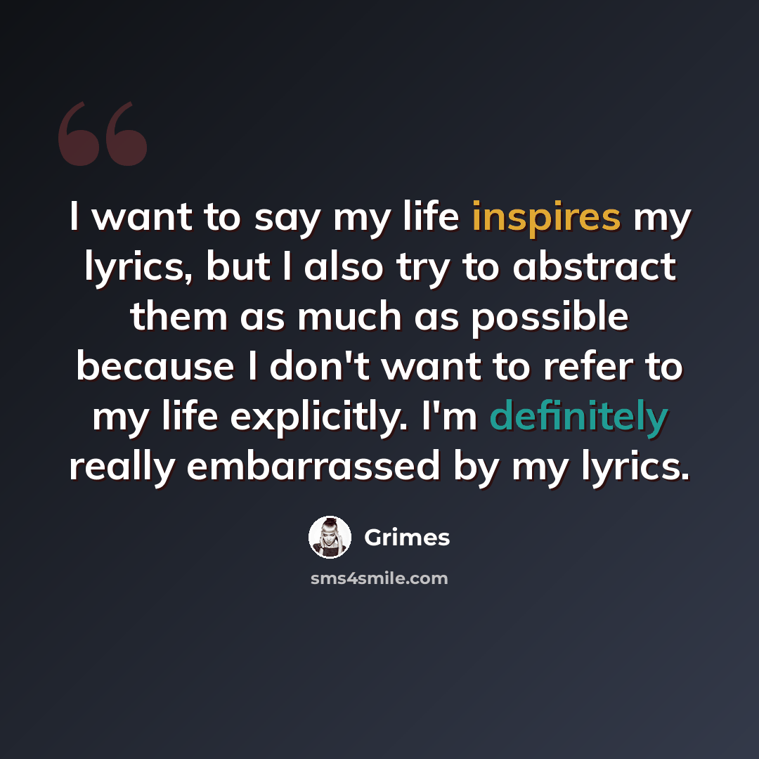 “I want to say my life inspires my lyrics, but I also try to abstract them as much as possible because I don't want to refer to my life explicitly. I'm definitely really embarrassed by my lyrics.” quote by Grimes