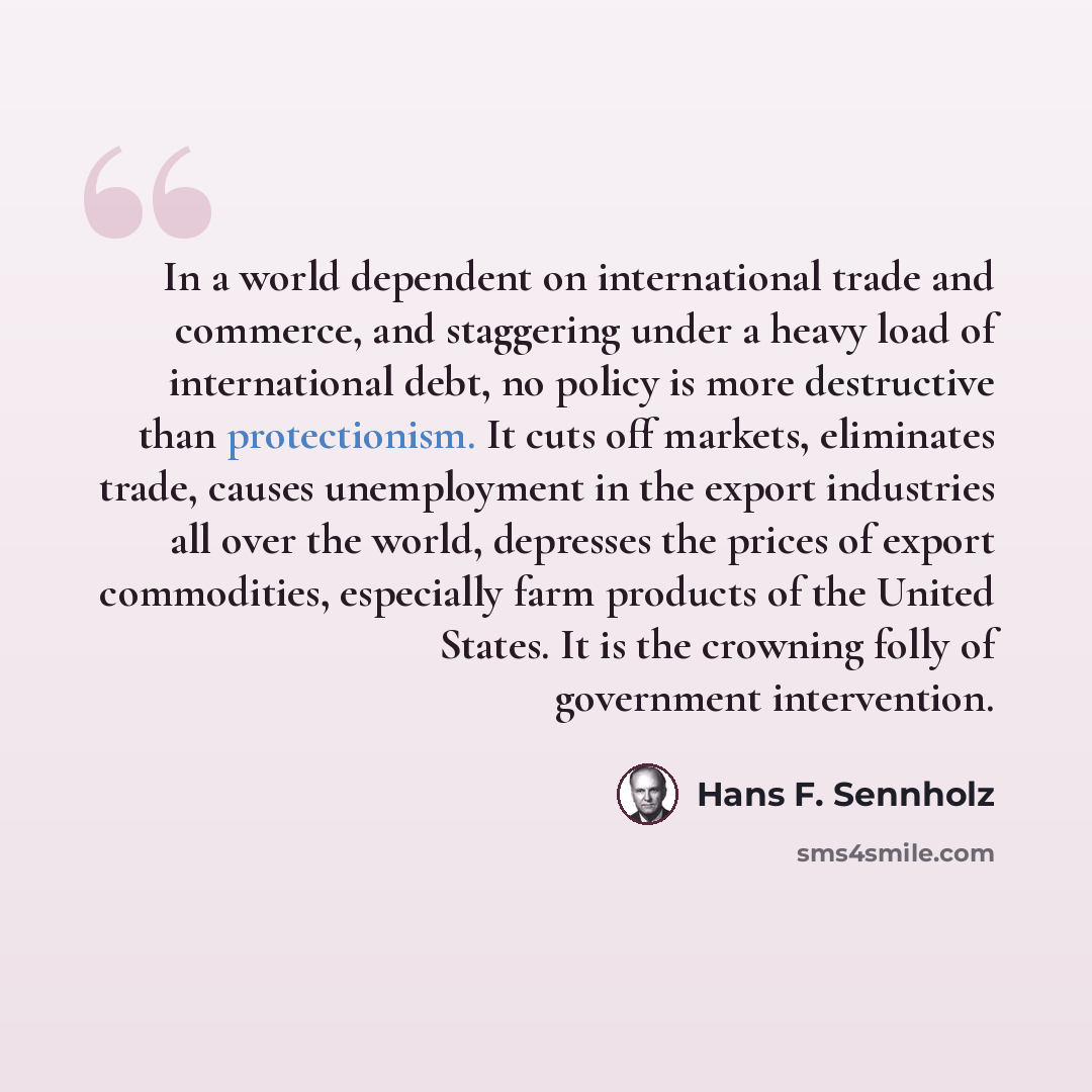 “In a world dependent on international trade and commerce, and staggering under a heavy load of international debt, no policy is more destructive than protectionism. It cuts off markets, eliminates trade, causes unemployment in the export industries all over the world, depresses the prices of…” quote by Hans F. Sennholz