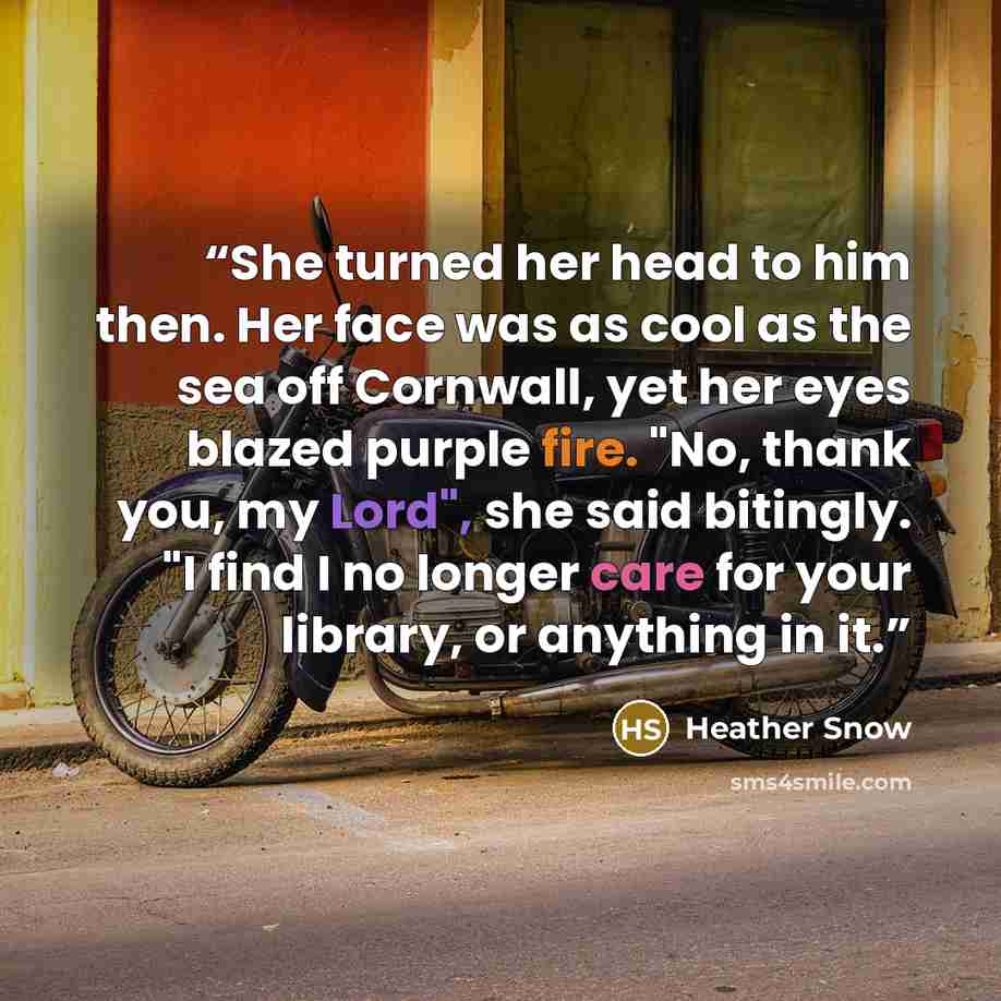 “She turned her head to him then. Her face was as cool as the sea off Cornwall, yet her eyes blazed purple fire. "No, thank you, my Lord", she said bitingly. "I find I no longer care for your library, or anything in it.” quote by Heather Snow