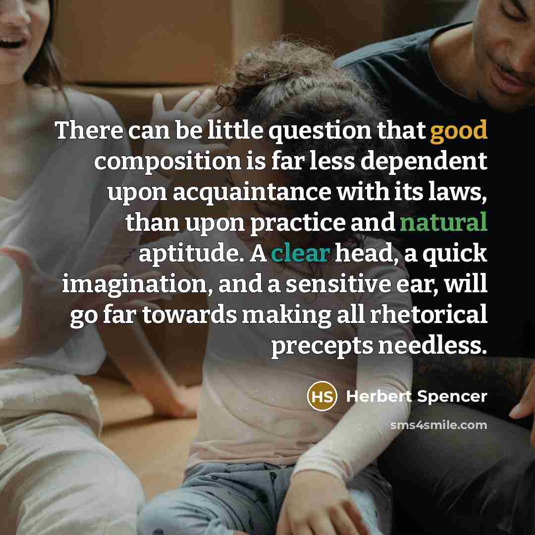 “There can be little question that good composition is far less dependent upon acquaintance with its laws, than upon practice and natural aptitude. A clear head, a quick imagination, and a sensitive ear, will go far towards making all rhetorical precepts needless.” quote by Herbert Spencer