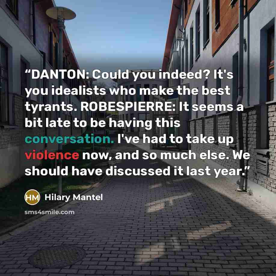 “DANTON: Could you indeed? It's you idealists who make the best tyrants. ROBESPIERRE: It seems a bit late to be having this conversation. I've had to take up violence now, and so much else. We should have discussed it last year.” quote by Hilary Mantel