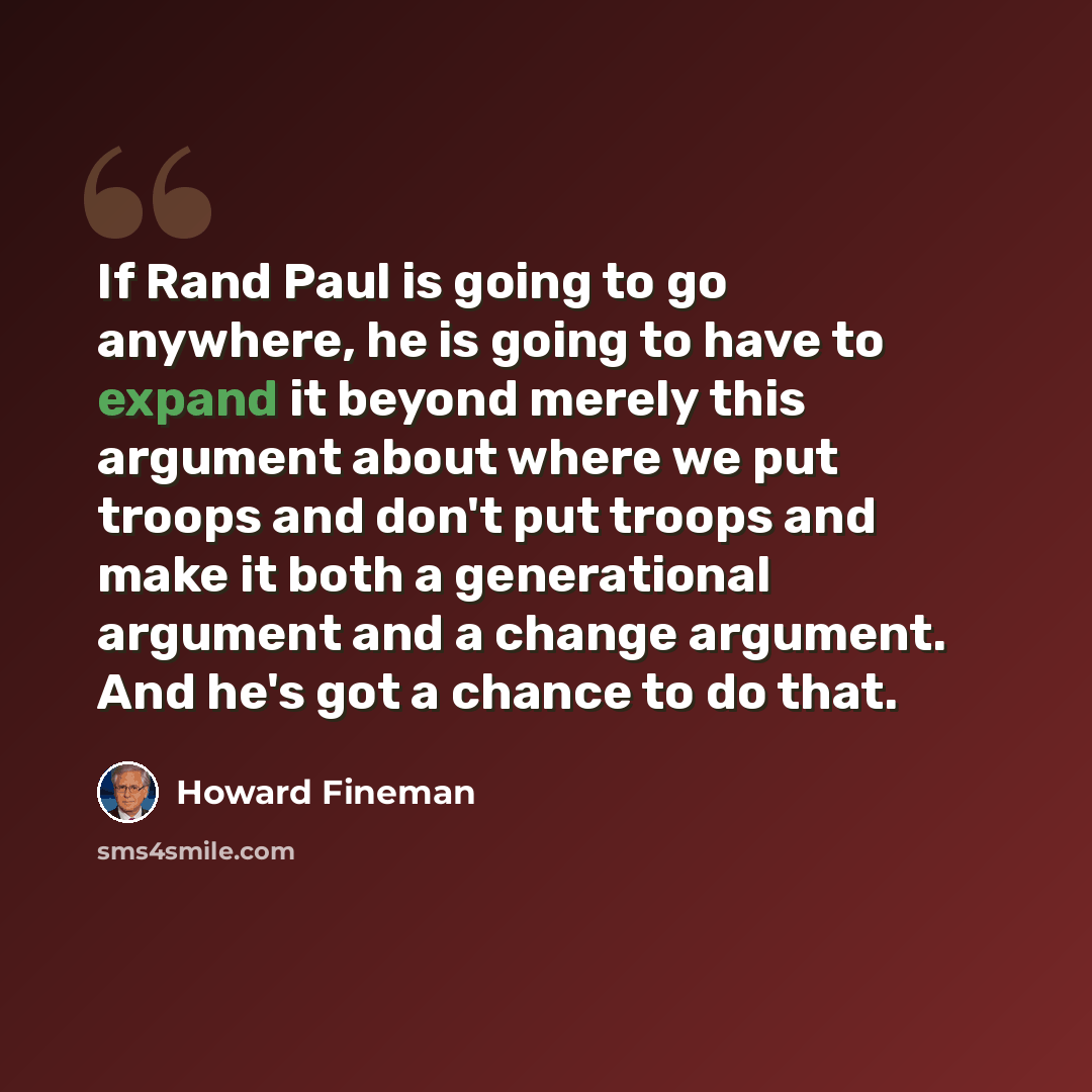 “If Rand Paul is going to go anywhere, he is going to have to expand it beyond merely this argument about where we put troops and don't put troops and make it both a generational argument and a change argument. And he's got a chance to do that.” quote by Howard Fineman