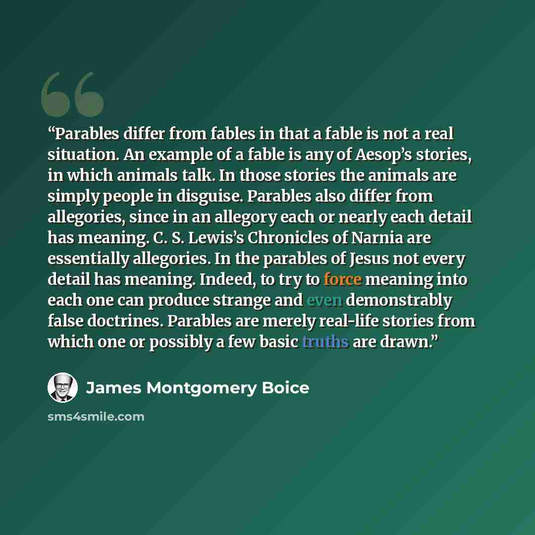 “Parables differ from fables in that a fable is not a real situation. An example of a fable is any of Aesop’s stories, in which animals talk. In those stories the animals are simply people in disguise. Parables also differ from allegories, since in an allegory each or nearly each detail has…” quote by James Montgomery Boice