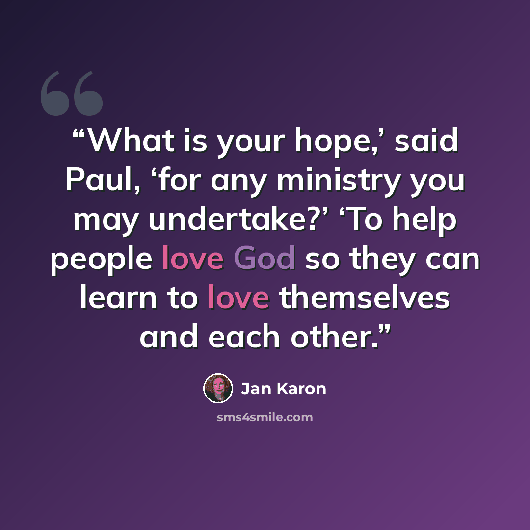 “What is your hope,’ said Paul, ‘for any ministry you may undertake?’ ‘To help people love God so they can learn to love themselves and each other.” quote by Jan Karon
