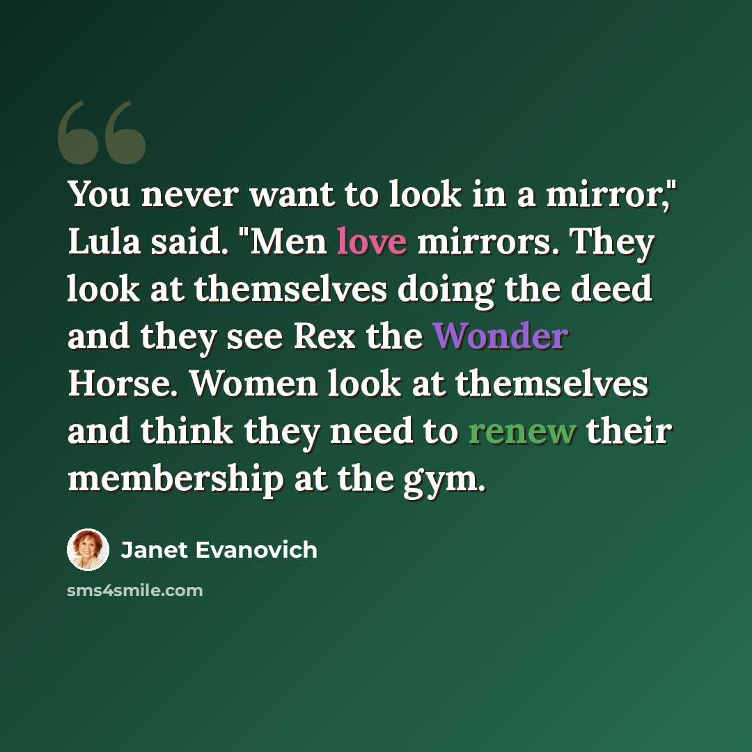 “You never want to look in a mirror," Lula said. "Men love mirrors. They look at themselves doing the deed and they see Rex the Wonder Horse. Women look at themselves and think they need to renew their membership at the gym.” quote by Janet Evanovich