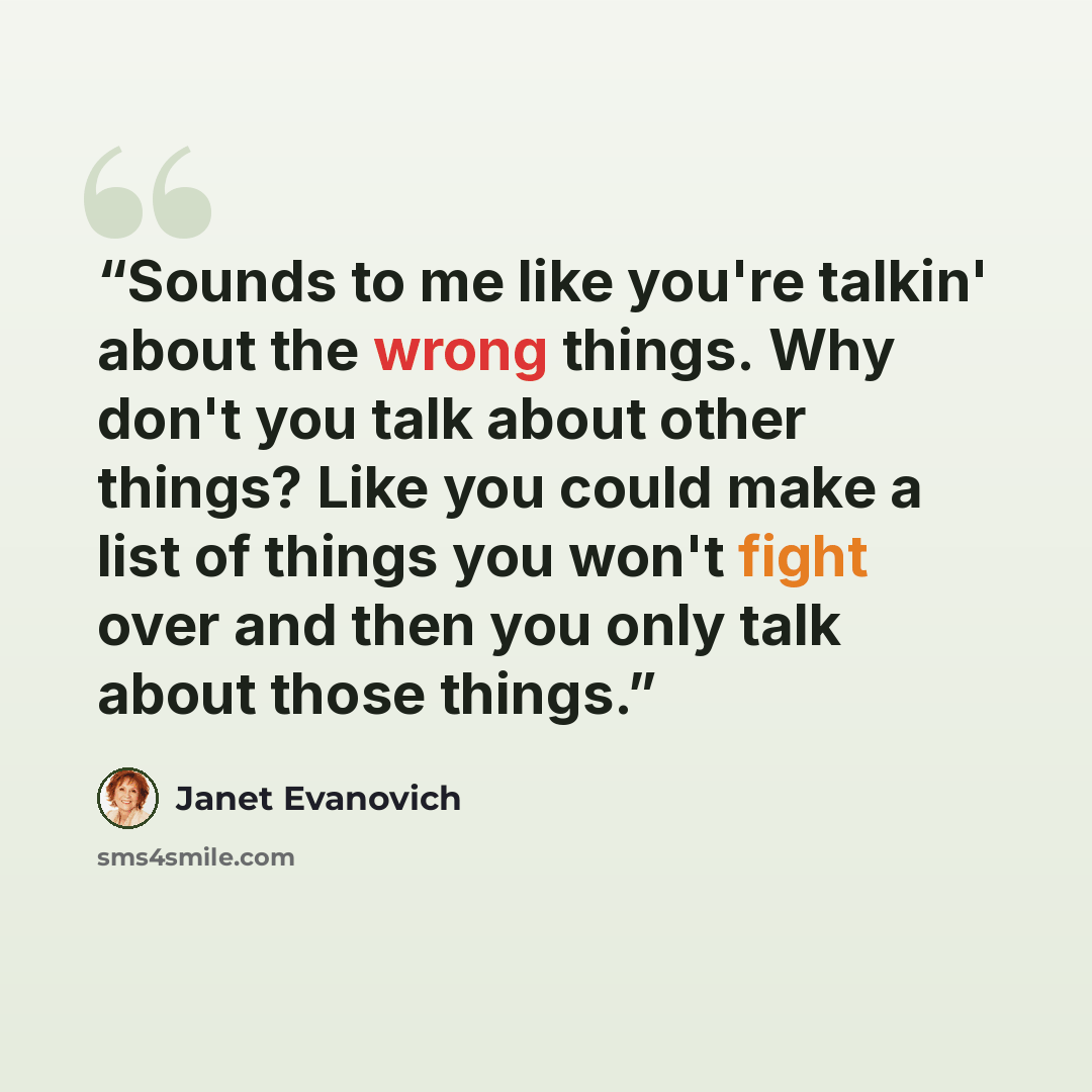 “Sounds to me like you're talkin' about the wrong things. Why don't you talk about other things? Like you could make a list of things you won't fight over and then you only talk about those things.” quote by Janet Evanovich