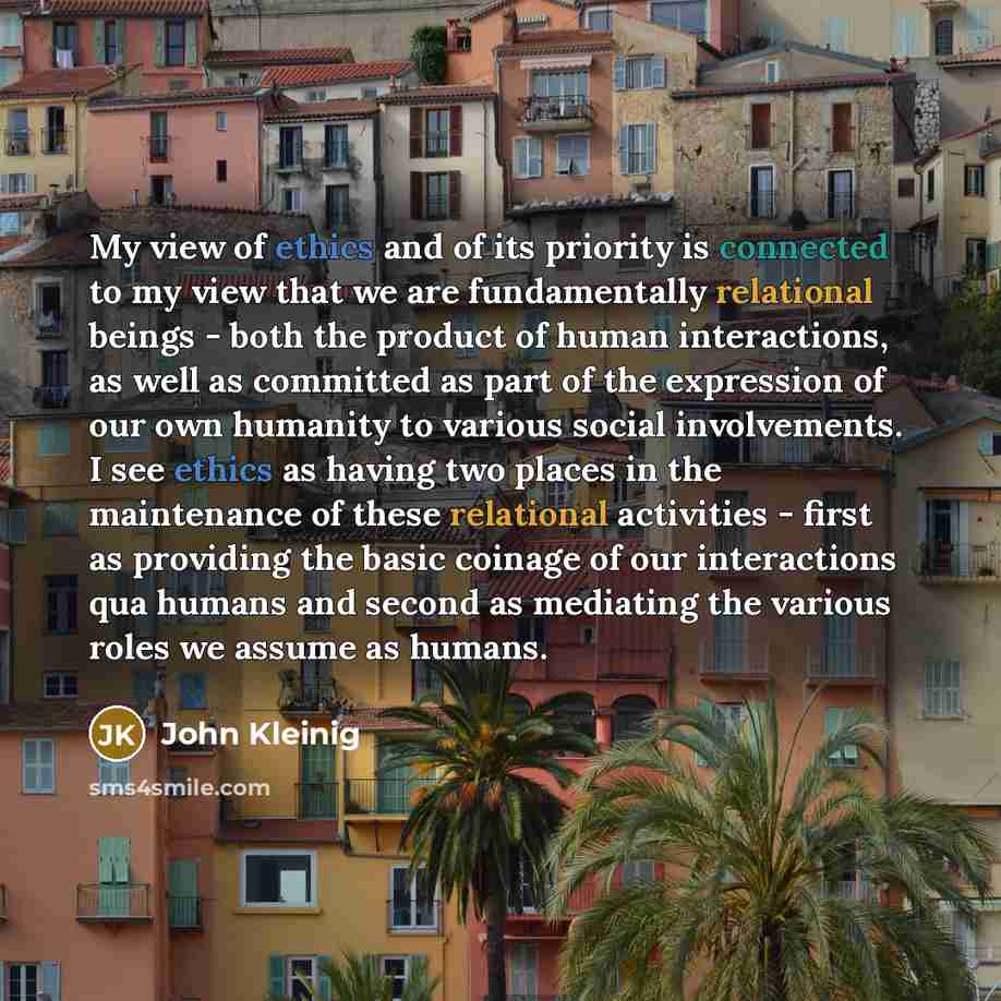 “My view of ethics and of its priority is connected to my view that we are fundamentally relational beings - both the product of human interactions, as well as committed as part of the expression of our own humanity to various social involvements. I see ethics as having two places in the…” quote by John Kleinig