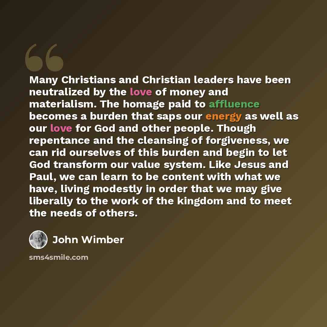 “Many Christians and Christian leaders have been neutralized by the love of money and materialism. The homage paid to affluence becomes a burden that saps our energy as well as our love for God and other people. Though repentance and the cleansing of forgiveness, we can rid ourselves of this burden…” quote by John Wimber