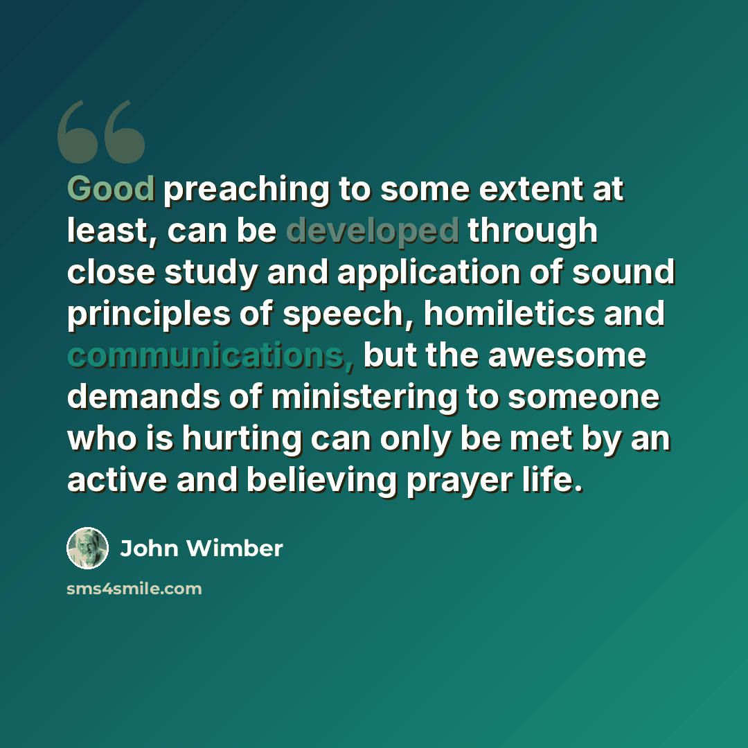 “Good preaching to some extent at least, can be developed through close study and application of sound principles of speech, homiletics and communications, but the awesome demands of ministering to someone who is hurting can only be met by an active and believing prayer life.” quote by John Wimber