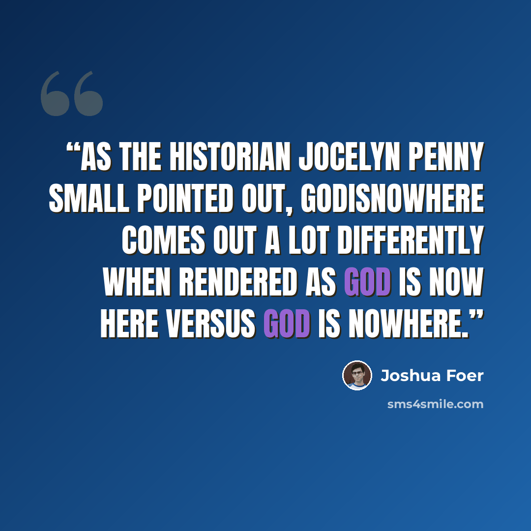 “As the historian Jocelyn Penny Small pointed out, GODISNOWHERE comes out a lot differently when rendered as GOD IS NOW HERE versus GOD IS NOWHERE.” quote by Joshua Foer