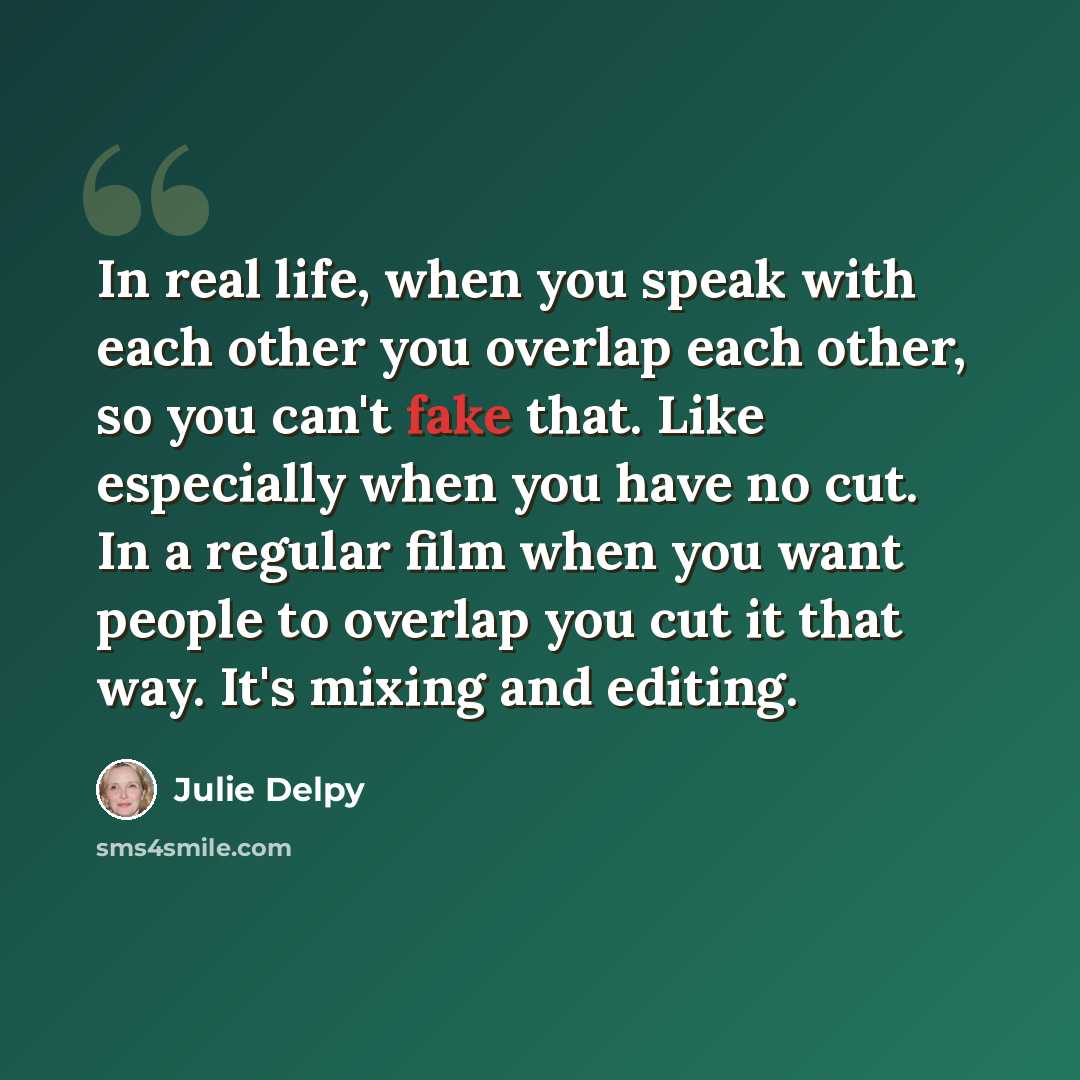 “In real life, when you speak with each other you overlap each other, so you can't fake that. Like especially when you have no cut. In a regular film when you want people to overlap you cut it that way. It's mixing and editing.” quote by Julie Delpy