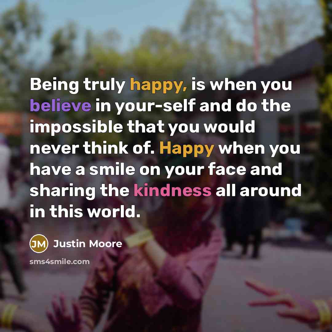 “Being truly happy, is when you believe in your-self and do the impossible that you would never think of. Happy when you have a smile on your face and sharing the kindness all around in this world.” quote by Justin Moore