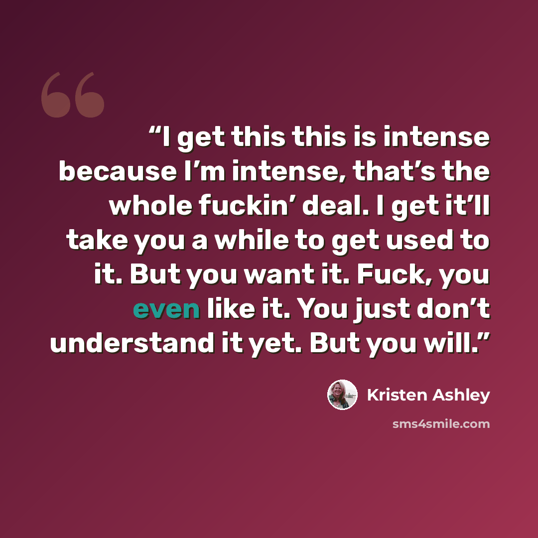 “I get this this is intense because I’m intense, that’s the whole fuckin’ deal. I get it’ll take you a while to get used to it. But you want it. Fuck, you even like it. You just don’t understand it yet. But you will.” quote by Kristen Ashley