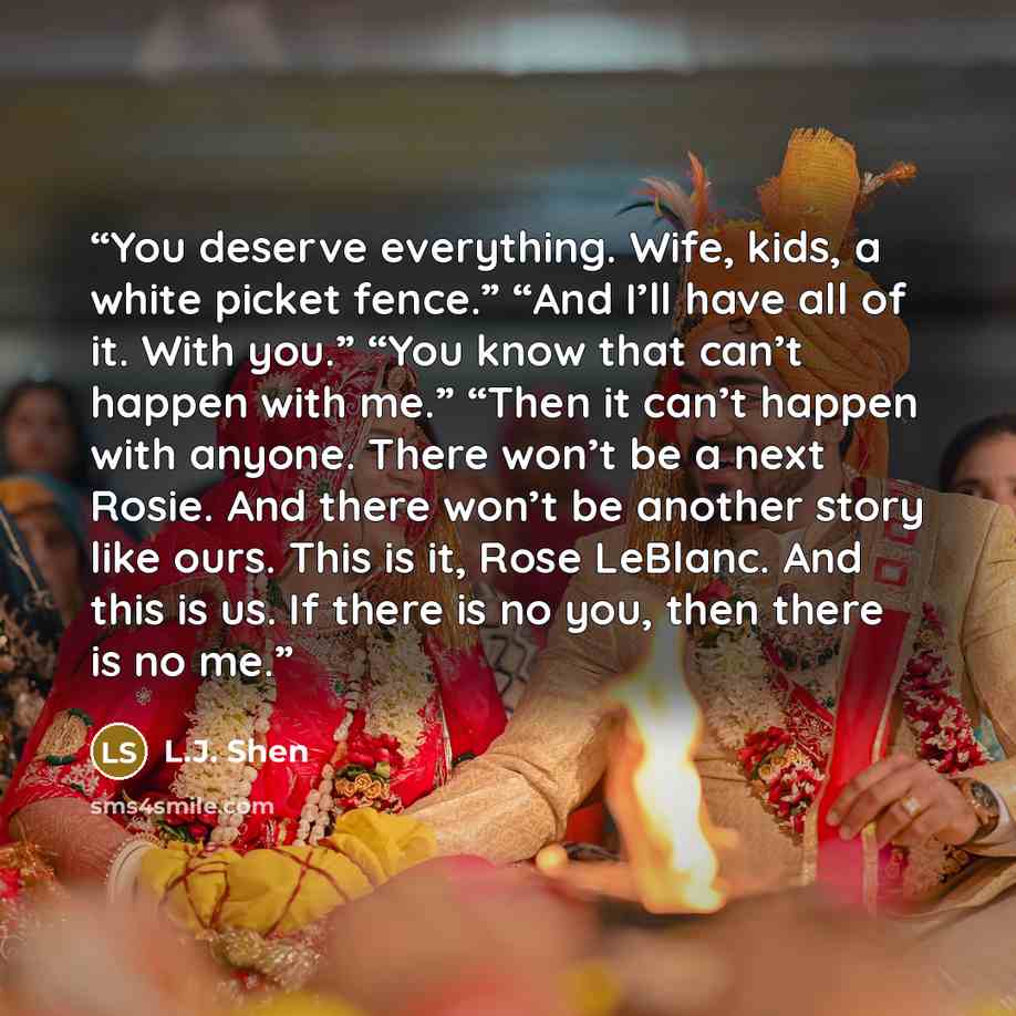 “You deserve everything. Wife, kids, a white picket fence.” “And I’ll have all of it. With you.” “You know that can’t happen with me.” “Then it can’t happen with anyone. There won’t be a next Rosie. And there won’t be another story like ours. This is it, Rose LeBlanc. And this is us. If there is no…” quote by L.J. Shen