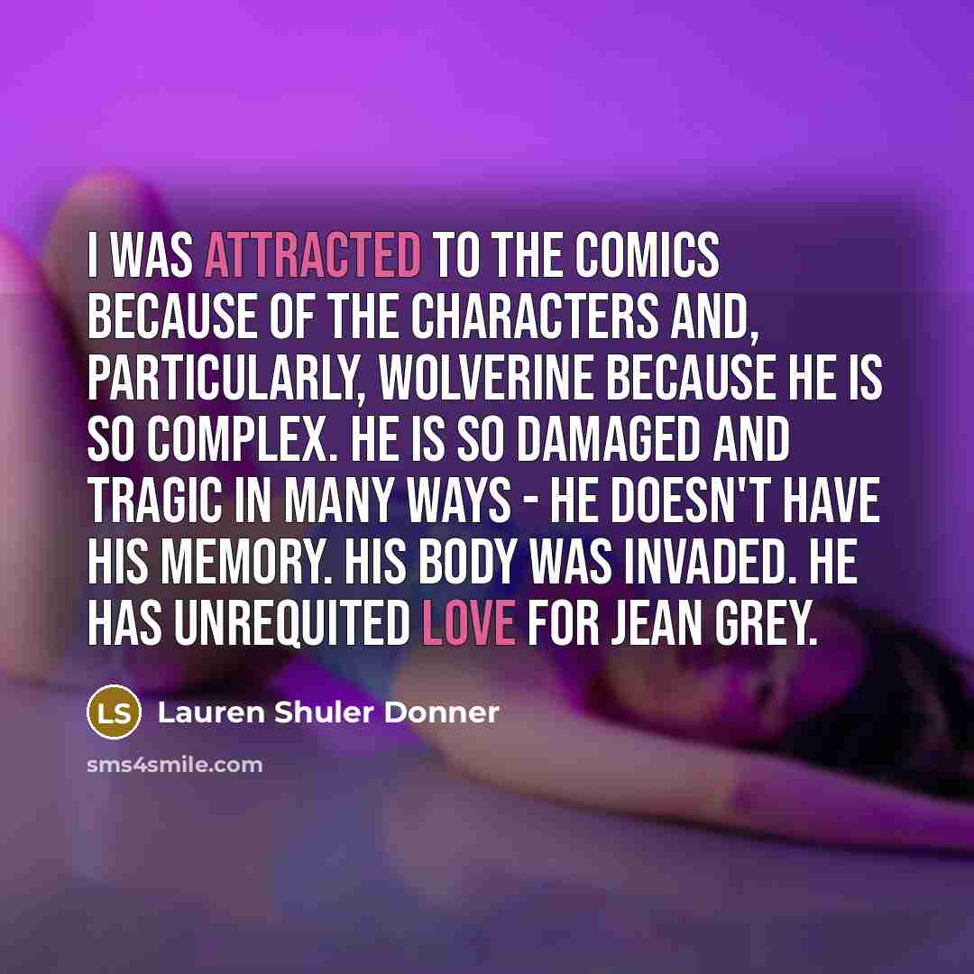 “I was attracted to the comics because of the characters and, particularly, Wolverine because he is so complex. He is so damaged and tragic in many ways - he doesn't have his memory. His body was invaded. He has unrequited love for Jean Grey.” quote by Lauren Shuler Donner