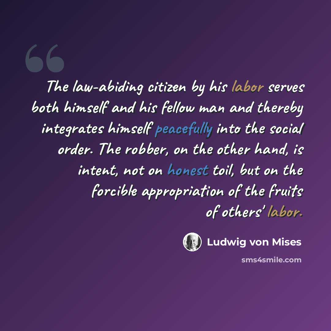 “The law-abiding citizen by his labor serves both himself and his fellow man and thereby integrates himself peacefully into the social order. The robber, on the other hand, is intent, not on honest toil, but on the forcible appropriation of the fruits of others' labor.” quote by Ludwig von Mises