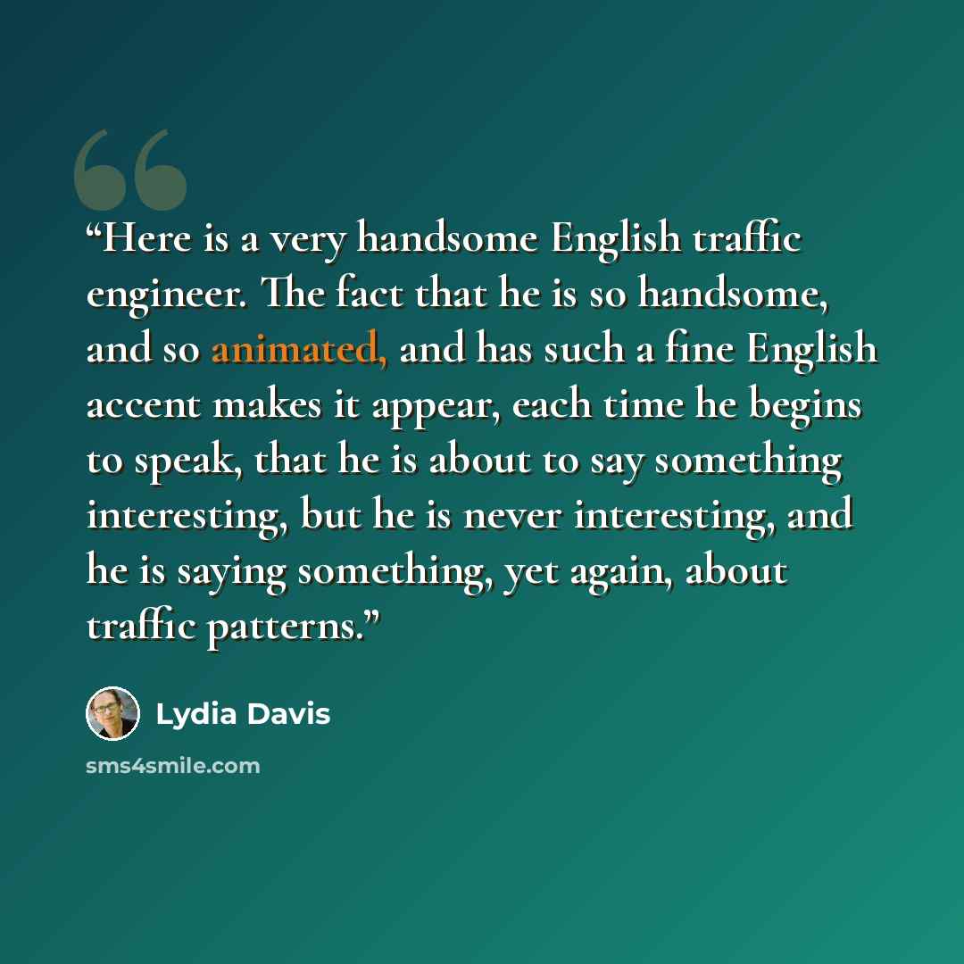 “Here is a very handsome English traffic engineer. The fact that he is so handsome, and so animated, and has such a fine English accent makes it appear, each time he begins to speak, that he is about to say something interesting, but he is never interesting, and he is saying something, yet again…” quote by Lydia Davis