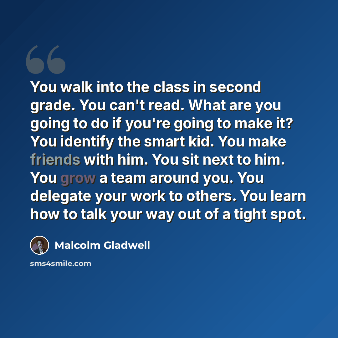 “You walk into the class in second grade. You can't read. What are you going to do if you're going to make it? You identify the smart kid. You make friends with him. You sit next to him. You grow a team around you. You delegate your work to others. You learn how to talk your way out of a tight spot.” quote by Malcolm Gladwell