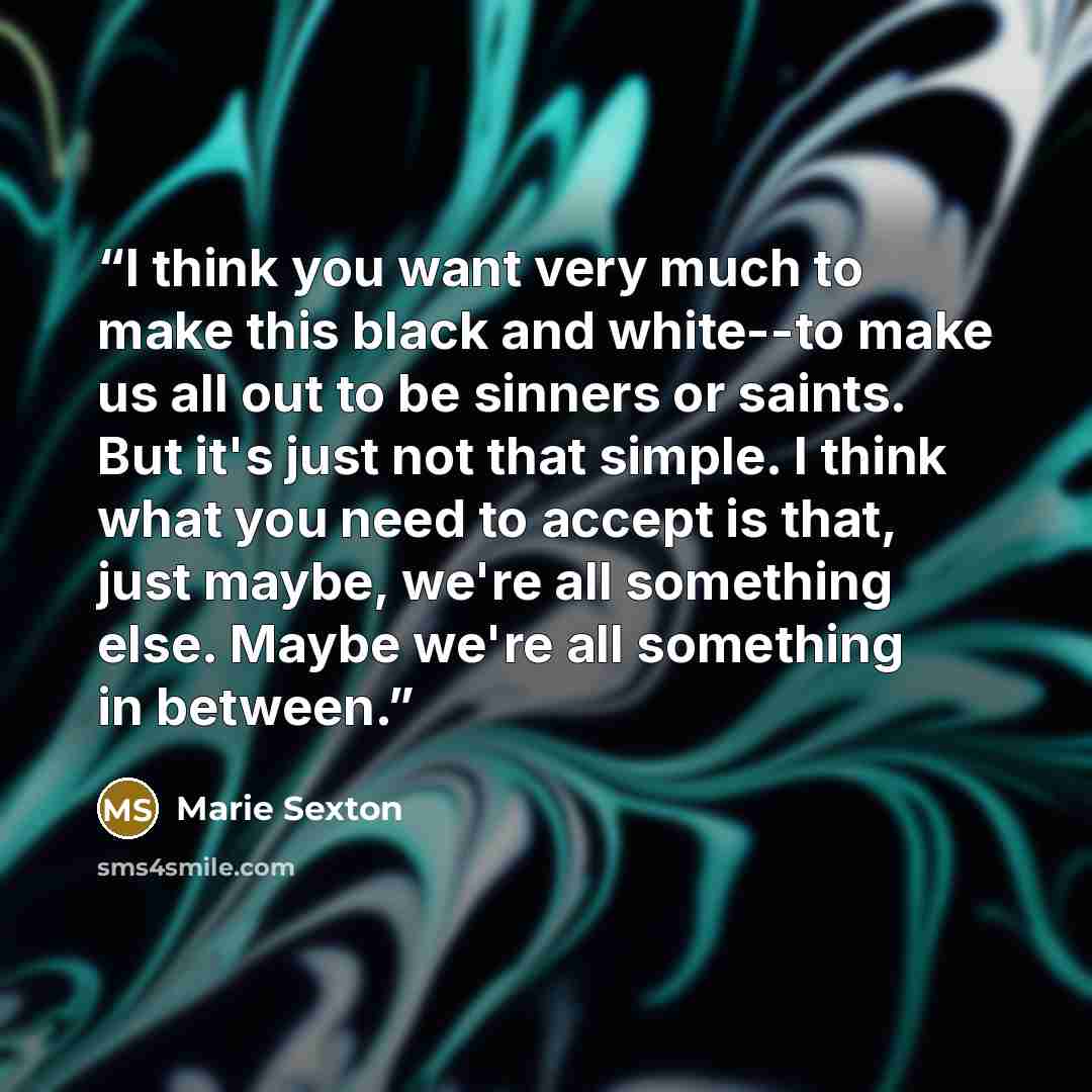 “I think you want very much to make this black and white--to make us all out to be sinners or saints. But it's just not that simple. I think what you need to accept is that, just maybe, we're all something else. Maybe we're all something in between.” quote by Marie Sexton