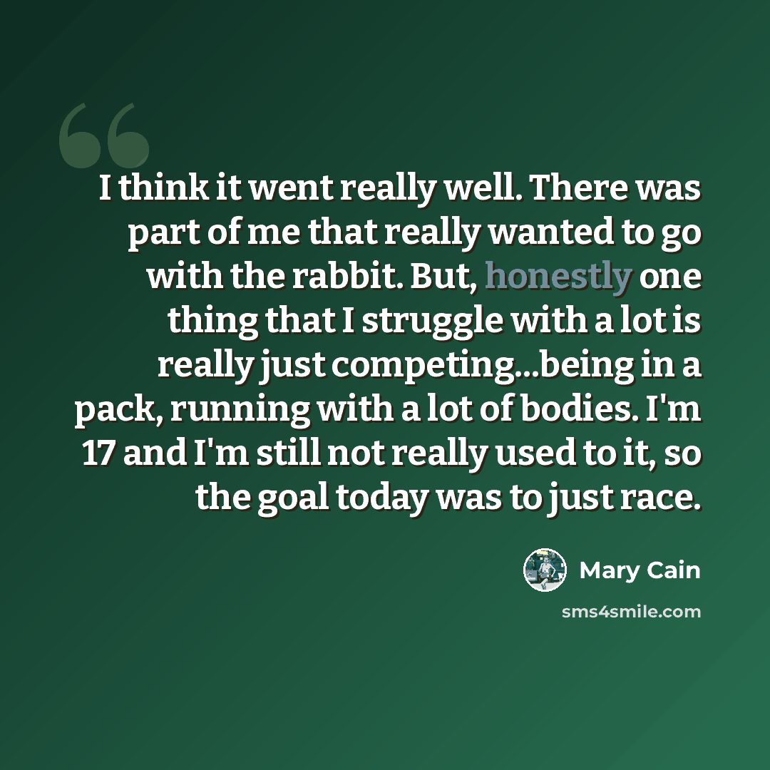 “I think it went really well. There was part of me that really wanted to go with the rabbit. But, honestly one thing that I struggle with a lot is really just competing...being in a pack, running with a lot of bodies. I'm 17 and I'm still not really used to it, so the goal today was to just race.” quote by Mary Cain