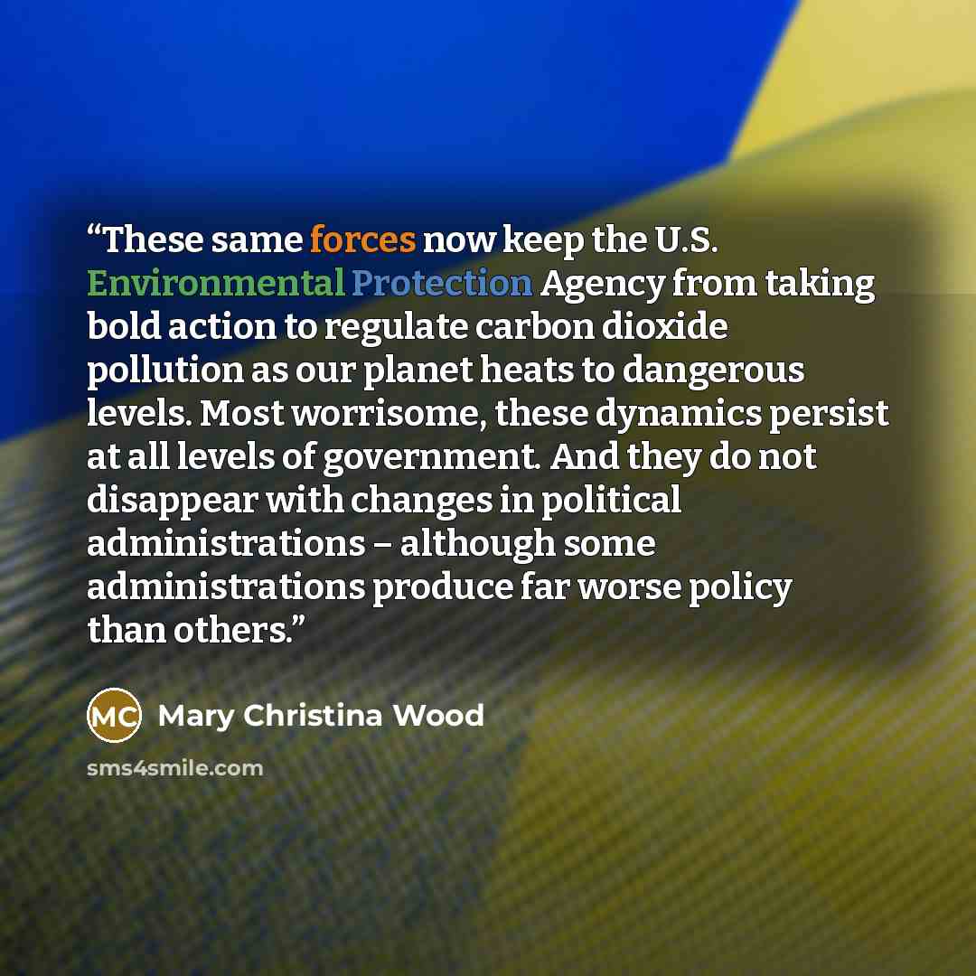 “These same forces now keep the U.S. Environmental Protection Agency from taking bold action to regulate carbon dioxide pollution as our planet heats to dangerous levels. Most worrisome, these dynamics persist at all levels of government. And they do not disappear with changes in political…” quote by Mary Christina Wood