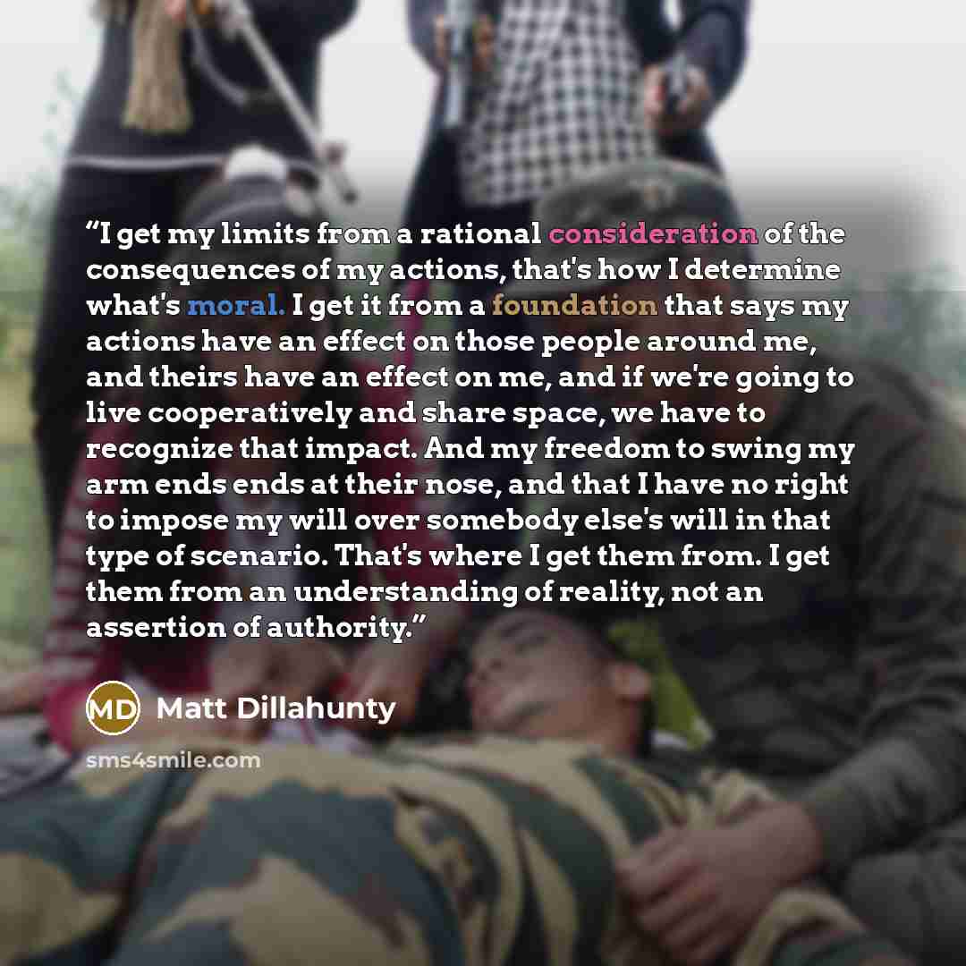 “I get my limits from a rational consideration of the consequences of my actions, that's how I determine what's moral. I get it from a foundation that says my actions have an effect on those people around me, and theirs have an effect on me, and if we're going to live cooperatively and share space…” quote by Matt Dillahunty