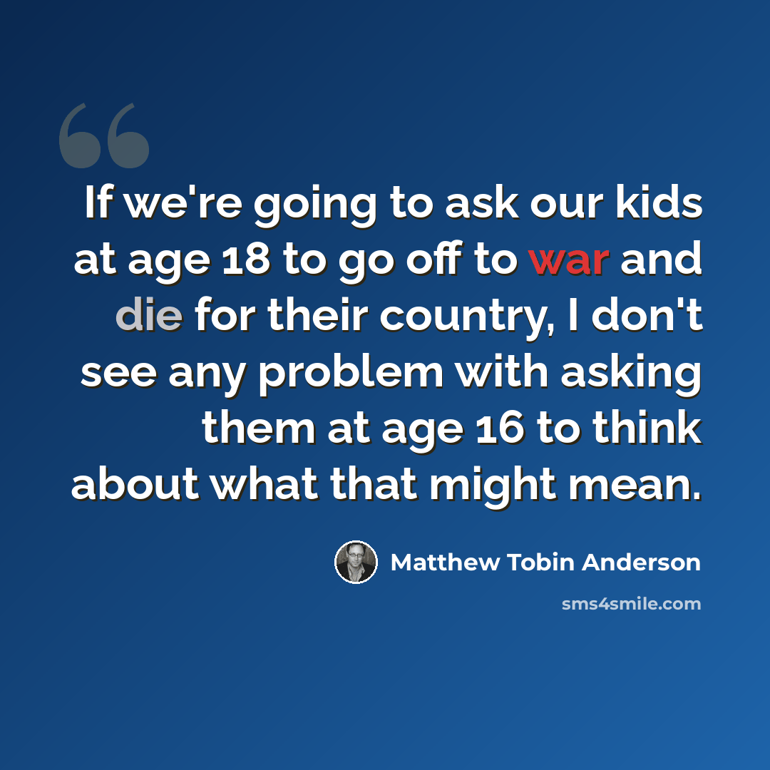 “If we're going to ask our kids at age 18 to go off to war and die for their country, I don't see any problem with asking them at age 16 to think about what that might mean.” quote by Matthew Tobin Anderson