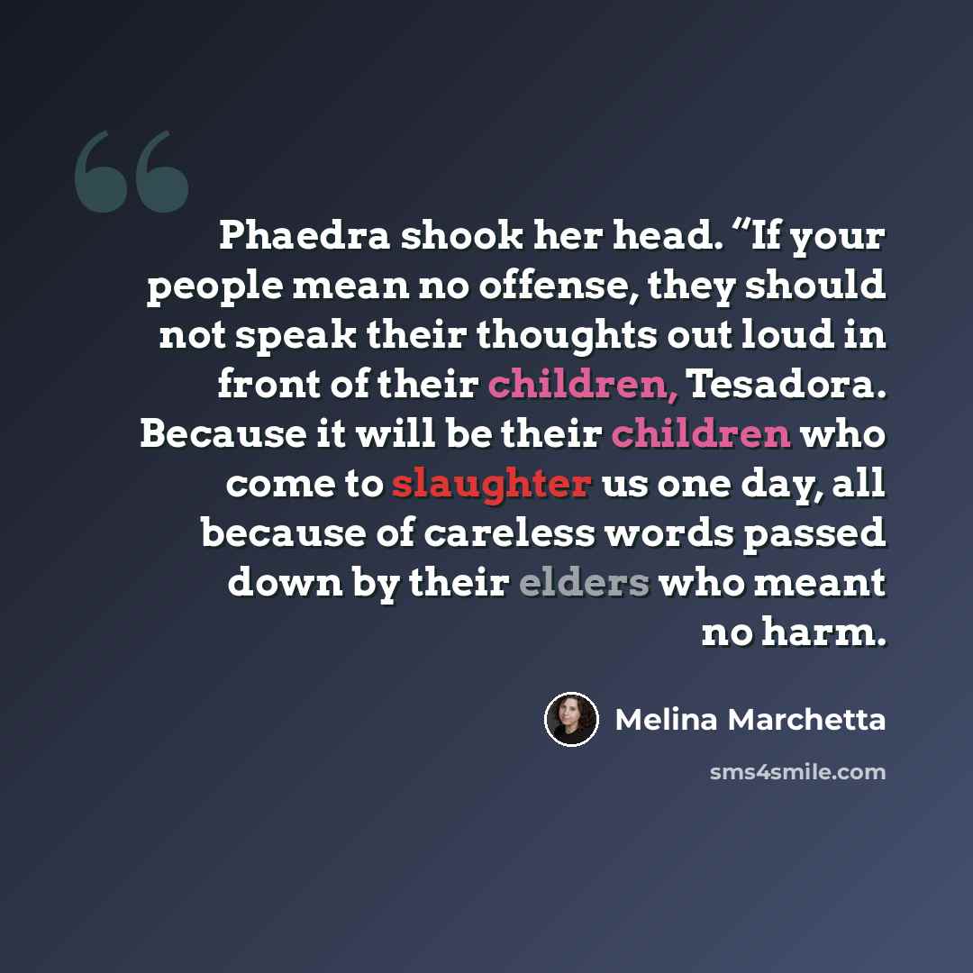 “Phaedra shook her head. “If your people mean no offense, they should not speak their thoughts out loud in front of their children, Tesadora. Because it will be their children who come to slaughter us one day, all because of careless words passed down by their elders who meant no harm.” quote by Melina Marchetta