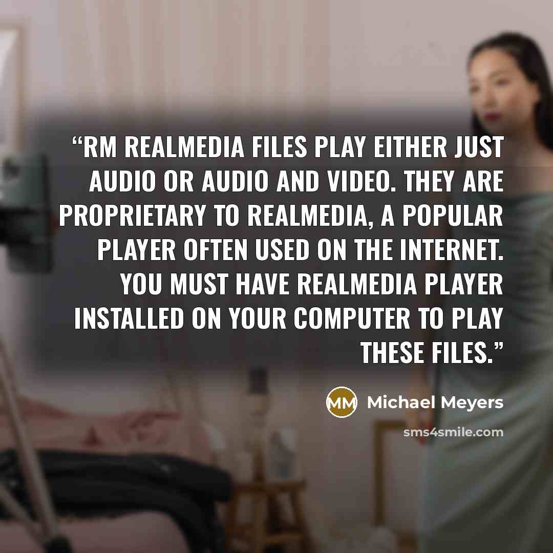 “RM RealMedia files play either just audio or audio and video. They are proprietary to RealMedia, a popular player often used on the Internet. You must have RealMedia Player installed on your computer to play these files.” quote by Michael Meyers