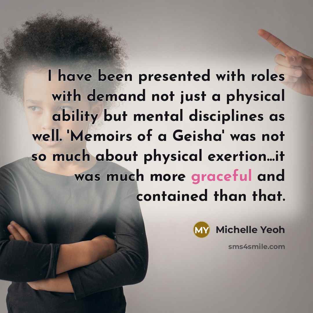 “I have been presented with roles with demand not just a physical ability but mental disciplines as well. 'Memoirs of a Geisha' was not so much about physical exertion...it was much more graceful and contained than that.” quote by Michelle Yeoh