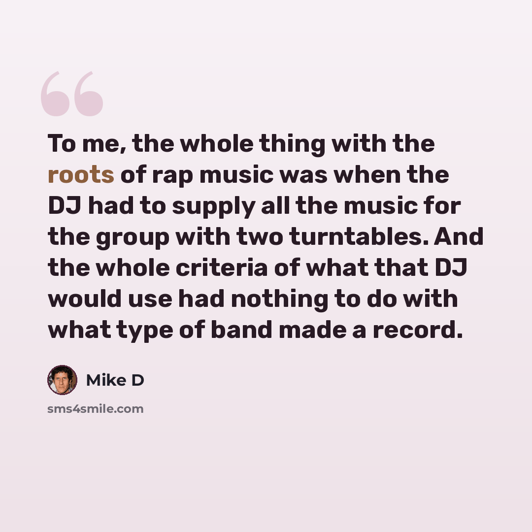 “To me, the whole thing with the roots of rap music was when the DJ had to supply all the music for the group with two turntables. And the whole criteria of what that DJ would use had nothing to do with what type of band made a record.” quote by Mike D