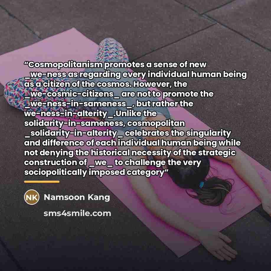 “Cosmopolitanism promotes a sense of new _we-ness as regarding every individual human being as a citizen of the cosmos. However, the _we-cosmic-citizens_ are not to promote the _we-ness-in-sameness_, but rather the we-ness-in-alterity_.Unlike the solidarity-in-sameness, cosmopolitan…” quote by Namsoon Kang