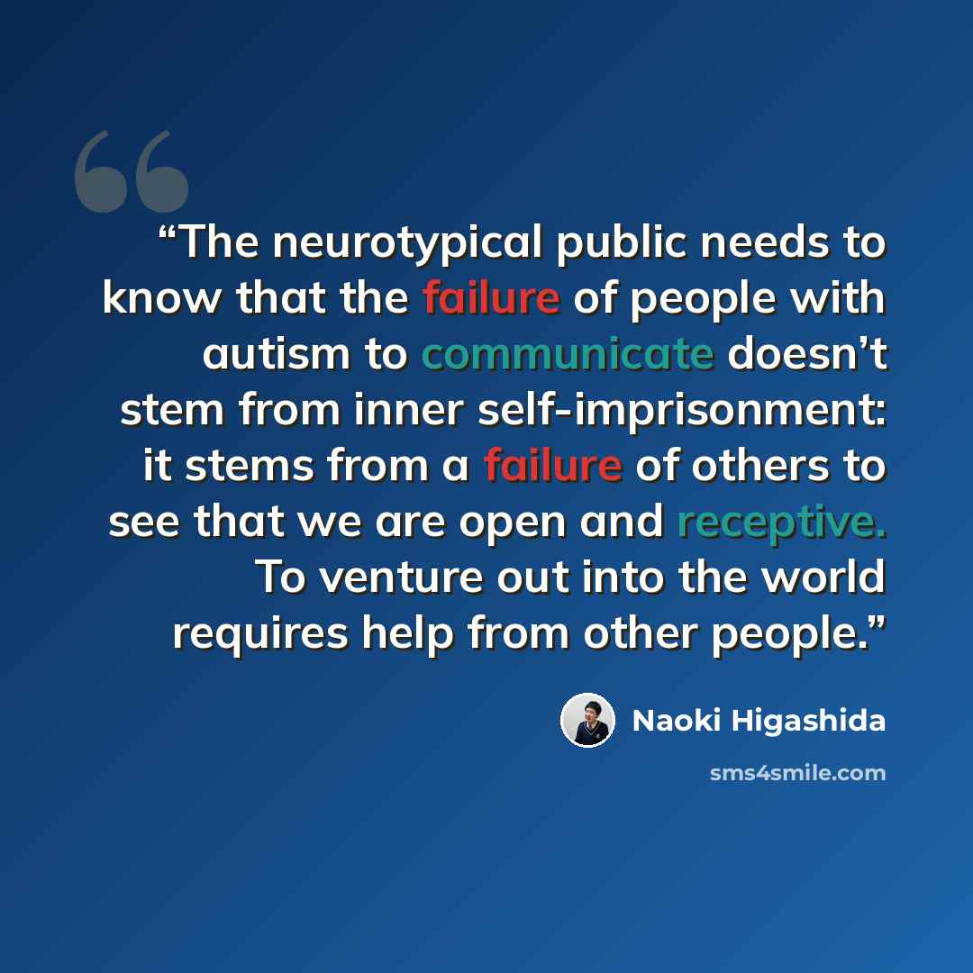 “The neurotypical public needs to know that the failure of people with autism to communicate doesn’t stem from inner self-imprisonment: it stems from a failure of others to see that we are open and receptive. To venture out into the world requires help from other people.” quote by Naoki Higashida